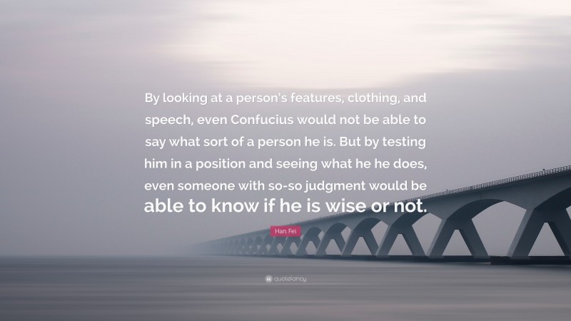 Han Fei Quote: “By looking at a person’s features, clothing, and speech, even Confucius would not be able to say what sort of a person he is. But by testing him in a position and seeing what he he does, even someone with so-so judgment would be able to know if he is wise or not.”