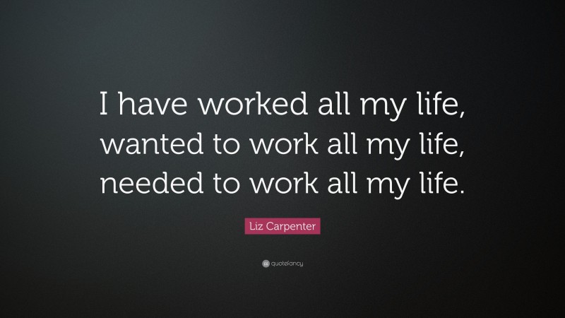 Liz Carpenter Quote: “I have worked all my life, wanted to work all my life, needed to work all my life.”