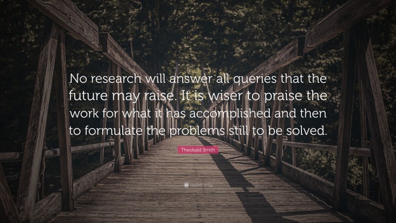 Theobald Smith Quote: “No research will answer all queries that the future may raise. It is wiser to praise the work for what it has accomplished and then to formulate the problems still to be solved.”