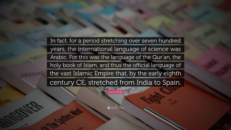 Jim Al-Khalili Quote: “In fact, for a period stretching over seven hundred years, the international language of science was Arabic. For this was the language of the Qur’an, the holy book of Islam, and thus the official language of the vast Islamic Empire that, by the early eighth century CE, stretched from India to Spain.”