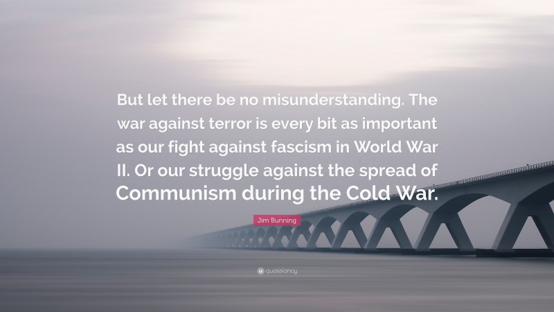 Jim Bunning Quote: “But let there be no misunderstanding. The war against terror is every bit as important as our fight against fascism in World War II. Or our struggle against the spread of Communism during the Cold War.”