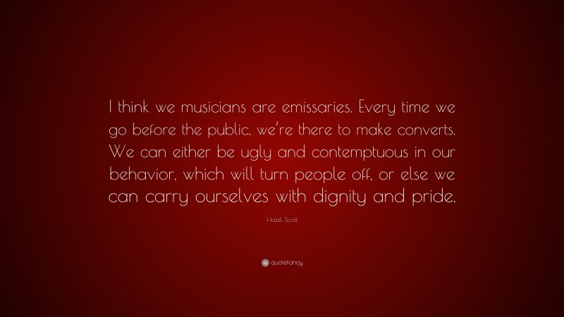 Hazel Scott Quote: “I think we musicians are emissaries. Every time we go before the public, we’re there to make converts. We can either be ugly and contemptuous in our behavior, which will turn people off, or else we can carry ourselves with dignity and pride.”