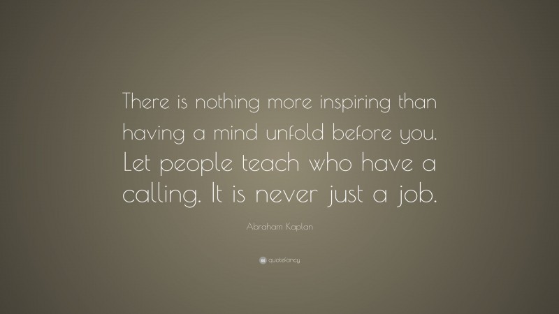 Abraham Kaplan Quote: “There is nothing more inspiring than having a mind unfold before you. Let people teach who have a calling. It is never just a job.”