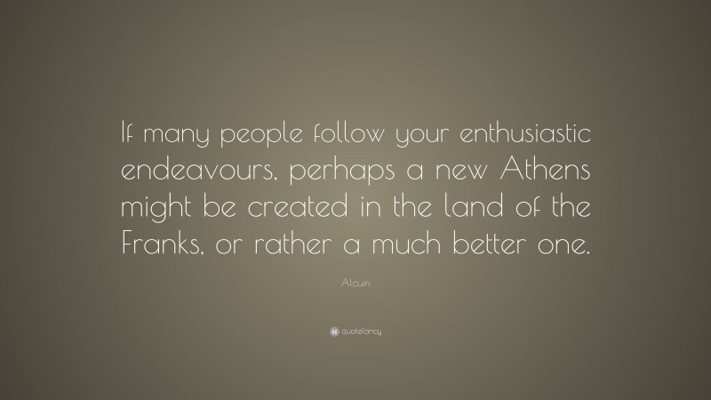 Alcuin Quote: “If many people follow your enthusiastic endeavours, perhaps a new Athens might be created in the land of the Franks, or rather a much better one.”