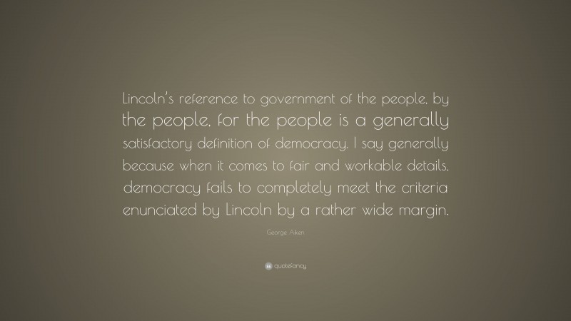 George Aiken Quote: “Lincoln’s reference to government of the people, by the people, for the people is a generally satisfactory definition of democracy. I say generally because when it comes to fair and workable details, democracy fails to completely meet the criteria enunciated by Lincoln by a rather wide margin.”