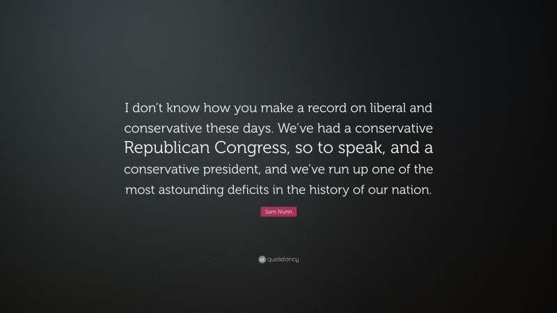 Sam Nunn Quote: “I don’t know how you make a record on liberal and conservative these days. We’ve had a conservative Republican Congress, so to speak, and a conservative president, and we’ve run up one of the most astounding deficits in the history of our nation.”