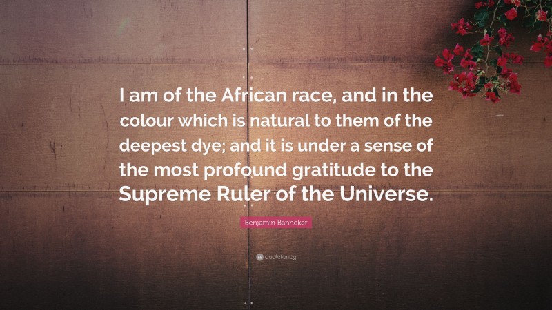 Benjamin Banneker Quote: “I am of the African race, and in the colour which is natural to them of the deepest dye; and it is under a sense of the most profound gratitude to the Supreme Ruler of the Universe.”
