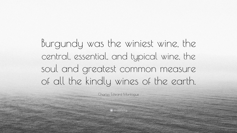 Charles Edward Montague Quote: “Burgundy was the winiest wine, the central, essential, and typical wine, the soul and greatest common measure of all the kindly wines of the earth.”