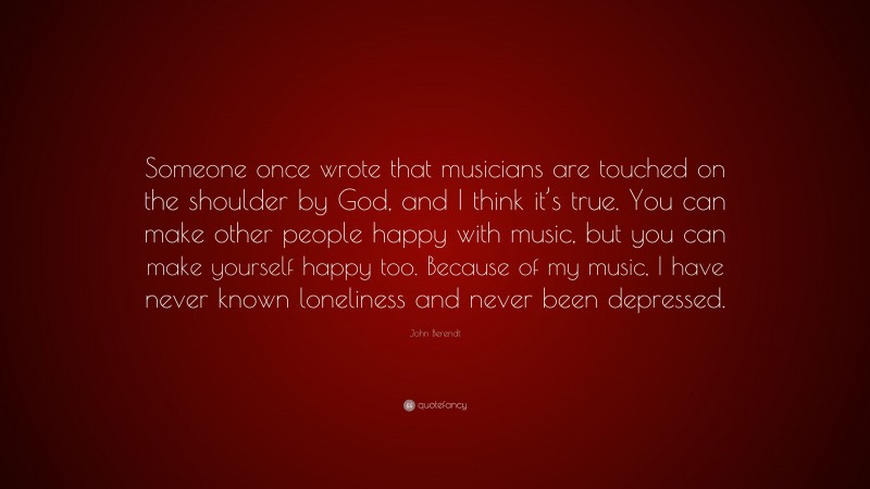 John Berendt Quote: “Someone once wrote that musicians are touched on the shoulder by God, and I think it’s true. You can make other people happy with music, but you can make yourself happy too. Because of my music, I have never known loneliness and never been depressed.”