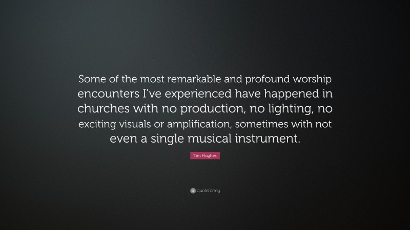 Tim Hughes Quote: “Some of the most remarkable and profound worship encounters I’ve experienced have happened in churches with no production, no lighting, no exciting visuals or amplification, sometimes with not even a single musical instrument.”