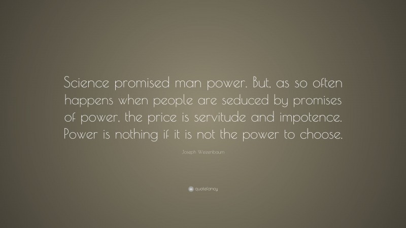Joseph Weizenbaum Quote: “Science promised man power. But, as so often happens when people are seduced by promises of power, the price is servitude and impotence. Power is nothing if it is not the power to choose.”