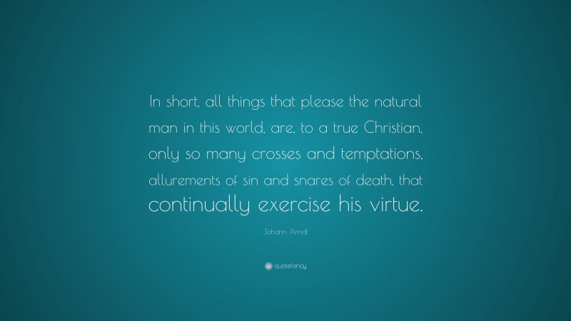 Johann Arndt Quote: “In short, all things that please the natural man in this world, are, to a true Christian, only so many crosses and temptations, allurements of sin and snares of death, that continually exercise his virtue.”