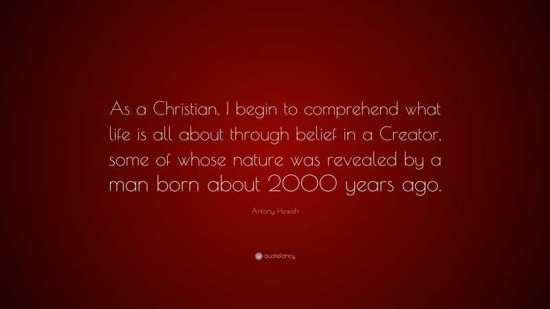 Antony Hewish Quote: “As a Christian, I begin to comprehend what life is all about through belief in a Creator, some of whose nature was revealed by a man born about 2000 years ago.”