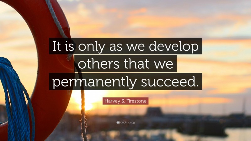 Harvey S. Firestone Quote: “It is only as we develop others that we permanently succeed.”