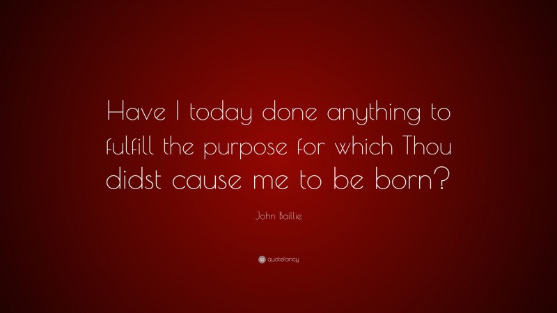 John Baillie Quote: “Have I today done anything to fulfill the purpose for which Thou didst cause me to be born?”
