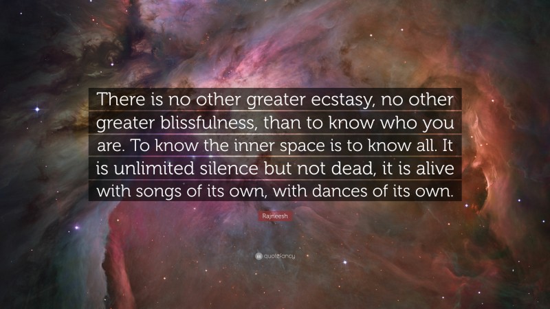 Rajneesh Quote: “There is no other greater ecstasy, no other greater blissfulness, than to know who you are. To know the inner space is to know all. It is unlimited silence but not dead, it is alive with songs of its own, with dances of its own.”