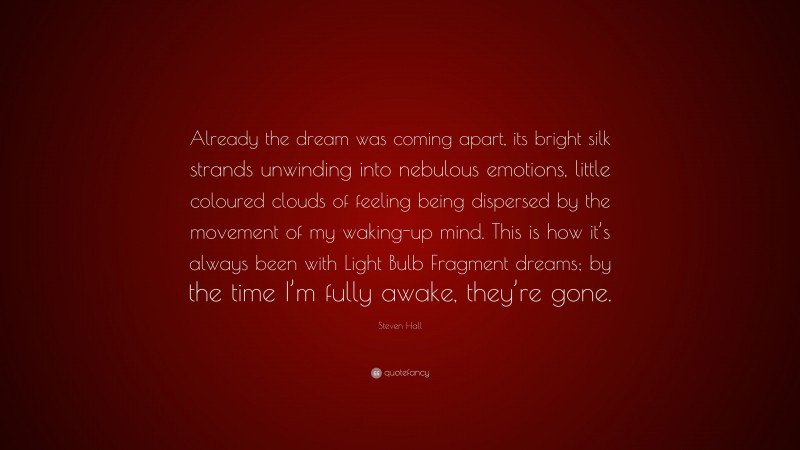 Steven Hall Quote: “Already the dream was coming apart, its bright silk strands unwinding into nebulous emotions, little coloured clouds of feeling being dispersed by the movement of my waking-up mind. This is how it’s always been with Light Bulb Fragment dreams; by the time I’m fully awake, they’re gone.”