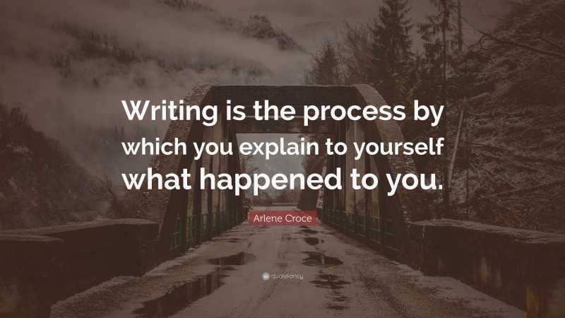 Arlene Croce Quote: “Writing is the process by which you explain to yourself what happened to you.”