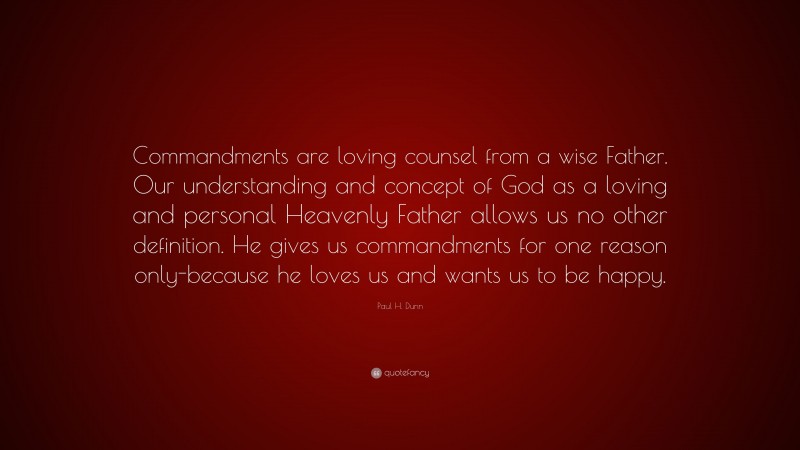 Paul H. Dunn Quote: “Commandments are loving counsel from a wise Father. Our understanding and concept of God as a loving and personal Heavenly Father allows us no other definition. He gives us commandments for one reason only-because he loves us and wants us to be happy.”