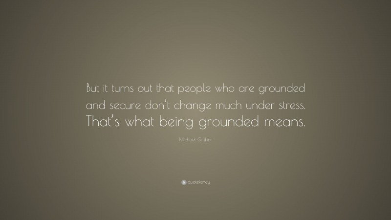Michael Gruber Quote: “But it turns out that people who are grounded and secure don’t change much under stress. That’s what being grounded means.”