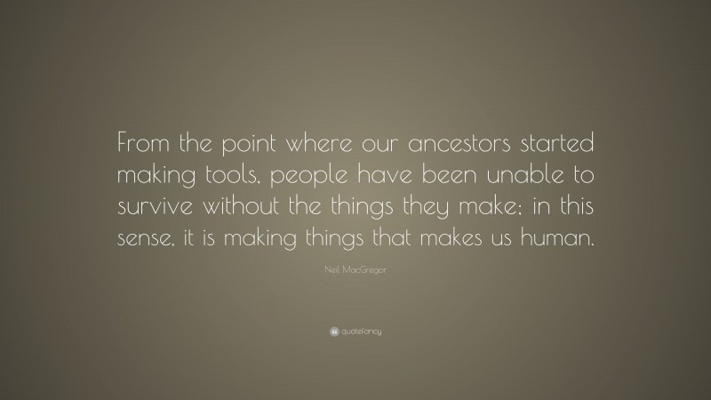 Neil MacGregor Quote: “From the point where our ancestors started making tools, people have been unable to survive without the things they make; in this sense, it is making things that makes us human.”