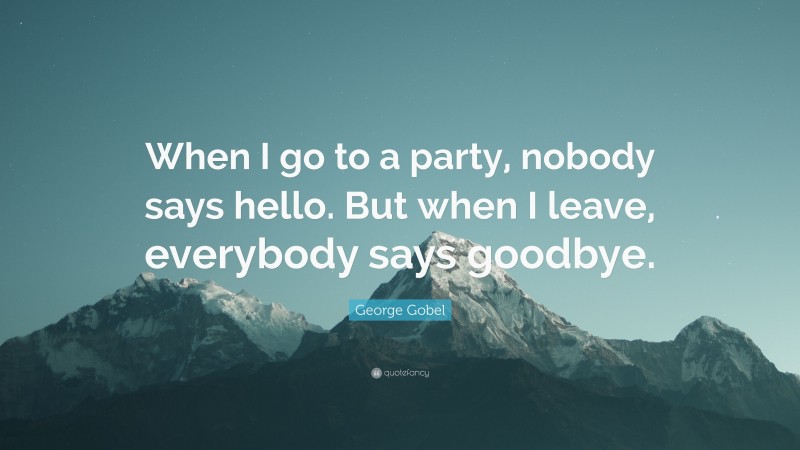 George Gobel Quote: “When I go to a party, nobody says hello. But when I leave, everybody says goodbye.”