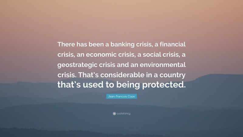 Jean-Francois Cope Quote: “There has been a banking crisis, a financial crisis, an economic crisis, a social crisis, a geostrategic crisis and an environmental crisis. That’s considerable in a country that’s used to being protected.”