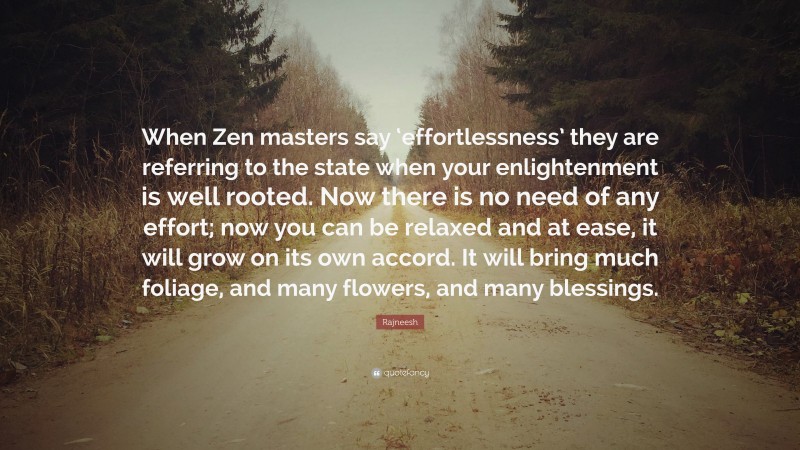 Rajneesh Quote: “When Zen masters say ‘effortlessness’ they are referring to the state when your enlightenment is well rooted. Now there is no need of any effort; now you can be relaxed and at ease, it will grow on its own accord. It will bring much foliage, and many flowers, and many blessings.”
