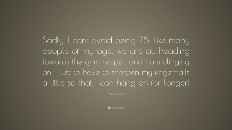 Terry Wogan Quote: “Sadly, I cant avoid being 75. Like many people of my age, we are all heading towards the grim reaper, and I am clinging on. I just to have to sharpen my fingernails a little so that I can hang on for longer!”