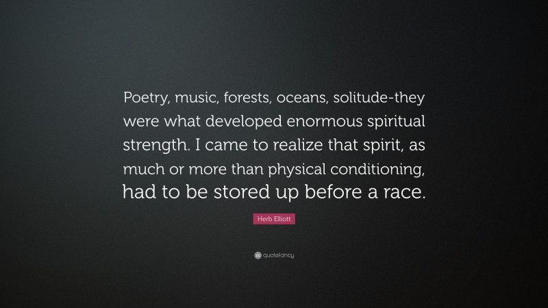 Herb Elliott Quote: “Poetry, music, forests, oceans, solitude-they were what developed enormous spiritual strength. I came to realize that spirit, as much or more than physical conditioning, had to be stored up before a race.”