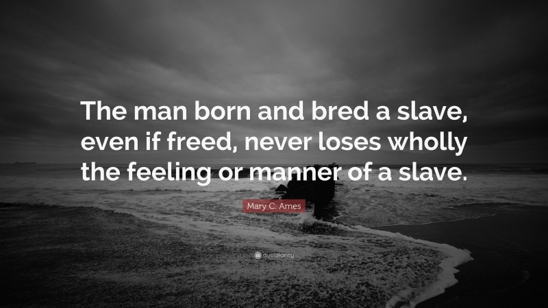Mary C. Ames Quote: “The man born and bred a slave, even if freed, never loses wholly the feeling or manner of a slave.”