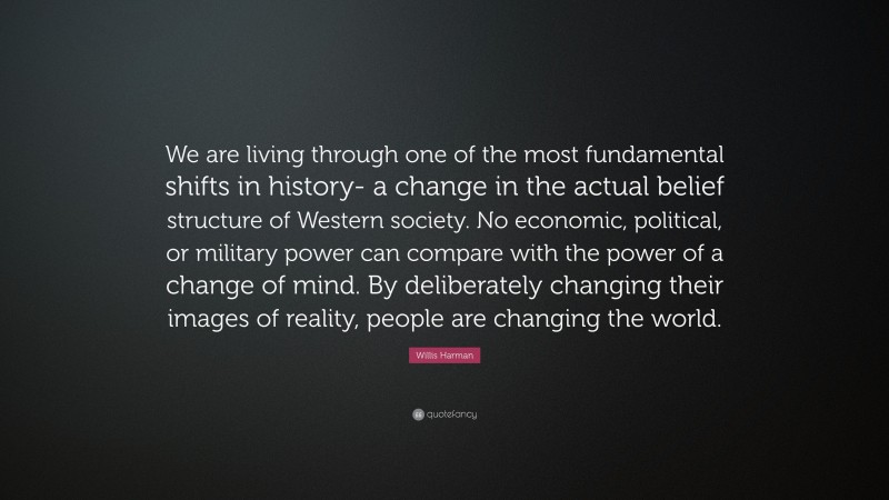 Willis Harman Quote: “We are living through one of the most fundamental shifts in history- a change in the actual belief structure of Western society. No economic, political, or military power can compare with the power of a change of mind. By deliberately changing their images of reality, people are changing the world.”