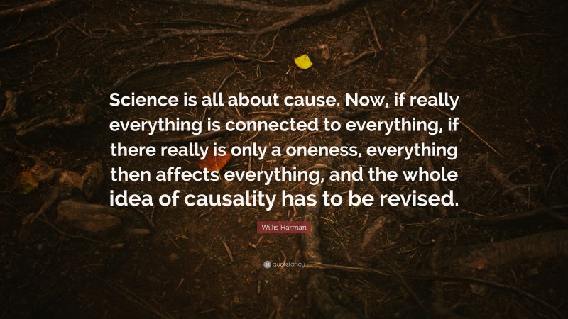 Willis Harman Quote: “Science is all about cause. Now, if really everything is connected to everything, if there really is only a oneness, everything then affects everything, and the whole idea of causality has to be revised.”