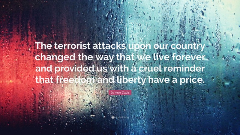 Jo Ann Davis Quote: “The terrorist attacks upon our country changed the way that we live forever and provided us with a cruel reminder that freedom and liberty have a price.”