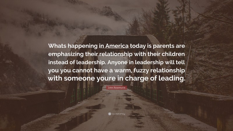 John Rosemond Quote: “Whats happening in America today is parents are emphasizing their relationship with their children instead of leadership. Anyone in leadership will tell you you cannot have a warm, fuzzy relationship with someone youre in charge of leading.”