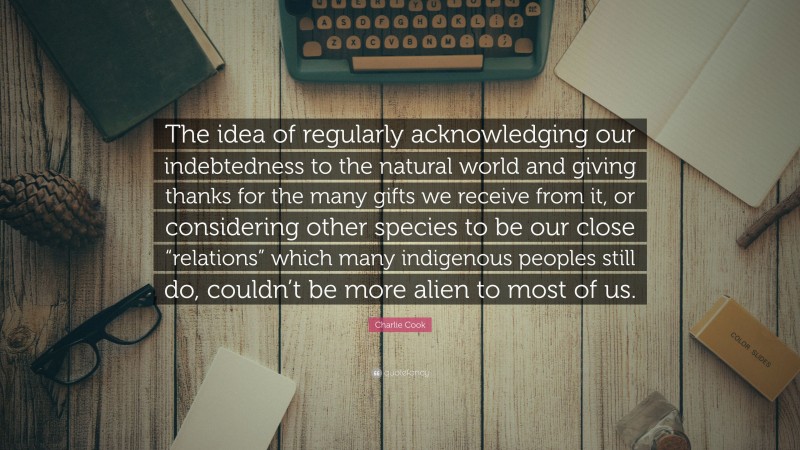 Charlie Cook Quote: “The idea of regularly acknowledging our indebtedness to the natural world and giving thanks for the many gifts we receive from it, or considering other species to be our close “relations” which many indigenous peoples still do, couldn’t be more alien to most of us.”