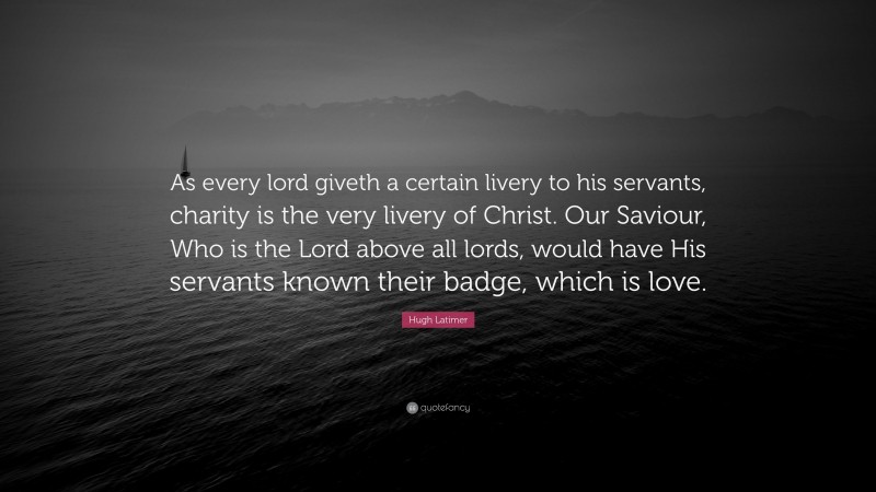 Hugh Latimer Quote: “As every lord giveth a certain livery to his servants, charity is the very livery of Christ. Our Saviour, Who is the Lord above all lords, would have His servants known their badge, which is love.”