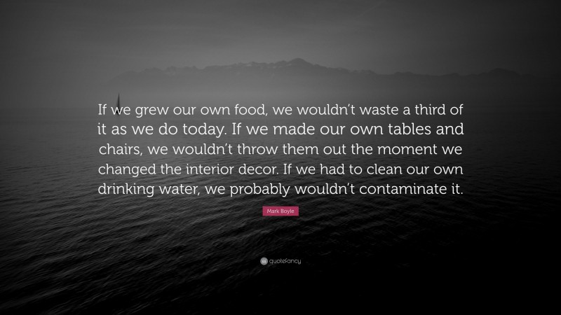 Mark Boyle Quote: “If we grew our own food, we wouldn’t waste a third of it as we do today. If we made our own tables and chairs, we wouldn’t throw them out the moment we changed the interior decor. If we had to clean our own drinking water, we probably wouldn’t contaminate it.”