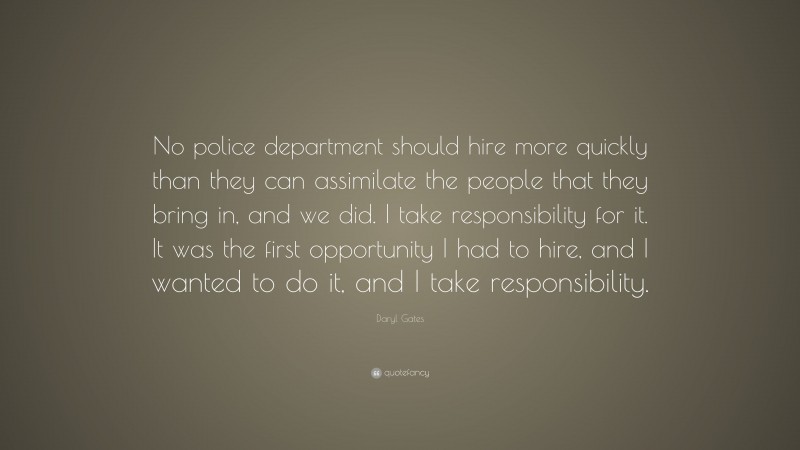 Daryl Gates Quote: “No police department should hire more quickly than they can assimilate the people that they bring in, and we did. I take responsibility for it. It was the first opportunity I had to hire, and I wanted to do it, and I take responsibility.”