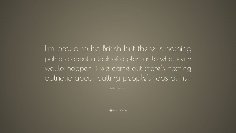 Ruth Davidson Quote: “I’m proud to be British but there is nothing patriotic about a lack of a plan as to what even would happen if we came out there’s nothing patriotic about putting people’s jobs at risk.”