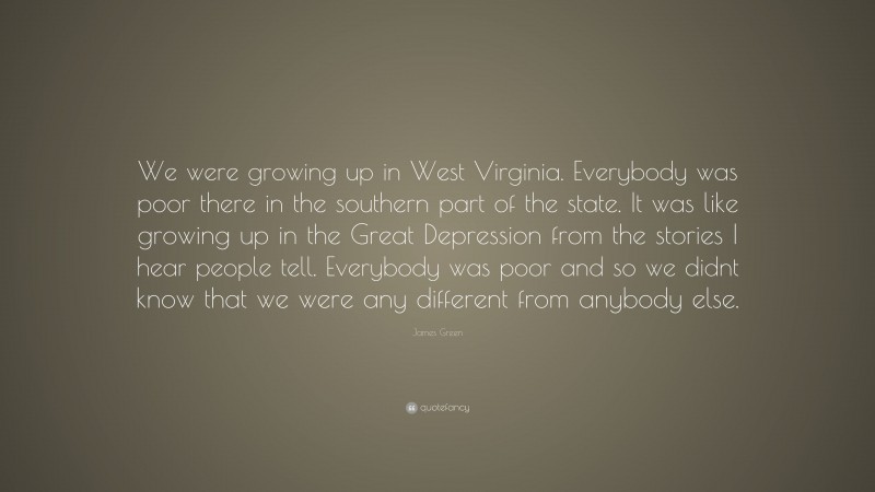 James Green Quote: “We were growing up in West Virginia. Everybody was poor there in the southern part of the state. It was like growing up in the Great Depression from the stories I hear people tell. Everybody was poor and so we didnt know that we were any different from anybody else.”