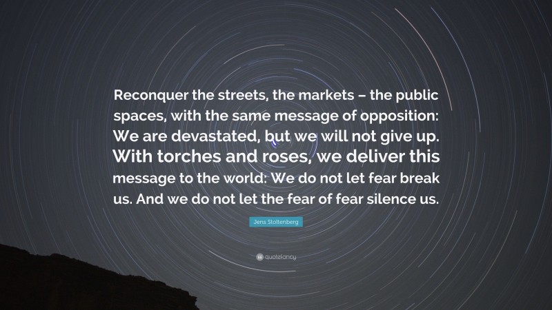 Jens Stoltenberg Quote: “Reconquer the streets, the markets – the public spaces, with the same message of opposition: We are devastated, but we will not give up. With torches and roses, we deliver this message to the world: We do not let fear break us. And we do not let the fear of fear silence us.”