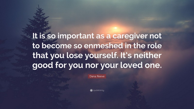 Dana Reeve Quote: “It is so important as a caregiver not to become so enmeshed in the role that you lose yourself. It’s neither good for you nor your loved one.”