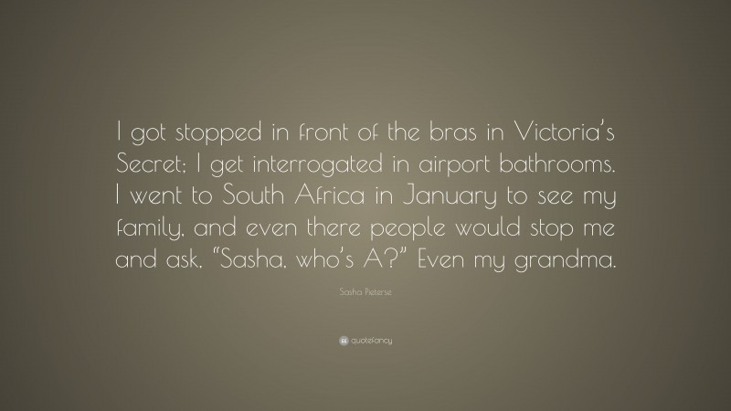 Sasha Pieterse Quote: “I got stopped in front of the bras in Victoria’s Secret; I get interrogated in airport bathrooms. I went to South Africa in January to see my family, and even there people would stop me and ask, “Sasha, who’s A?” Even my grandma.”
