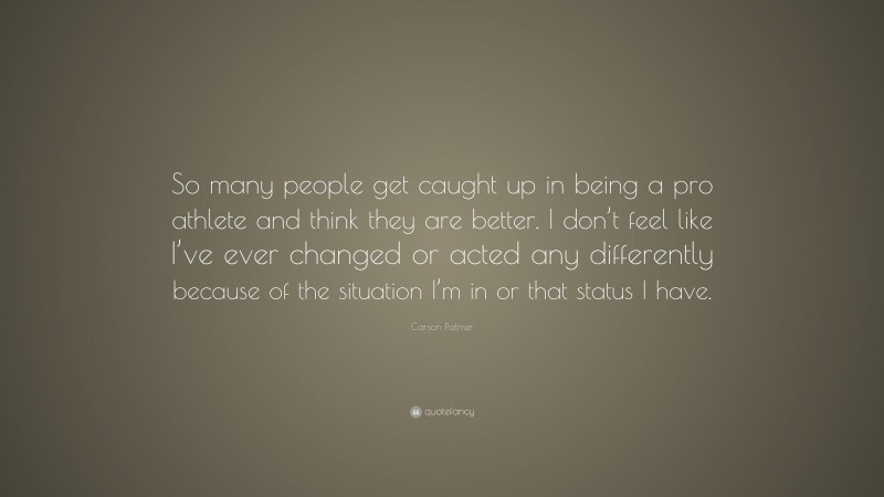 Carson Palmer Quote: “So many people get caught up in being a pro athlete and think they are better. I don’t feel like I’ve ever changed or acted any differently because of the situation I’m in or that status I have.”