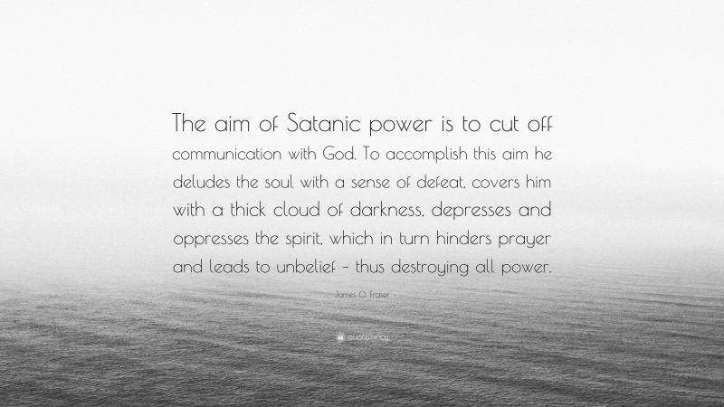 James O. Fraser Quote: “The aim of Satanic power is to cut off communication with God. To accomplish this aim he deludes the soul with a sense of defeat, covers him with a thick cloud of darkness, depresses and oppresses the spirit, which in turn hinders prayer and leads to unbelief – thus destroying all power.”
