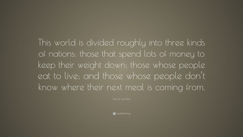 David Landes Quote: “This world is divided roughly into three kinds of nations: those that spend lots of money to keep their weight down; those whose people eat to live; and those whose people don’t know where their next meal is coming from.”