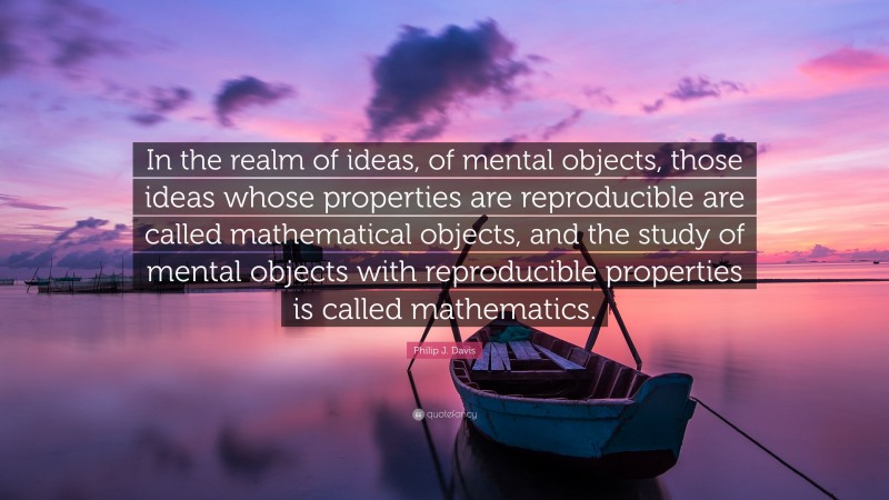 Philip J. Davis Quote: “In the realm of ideas, of mental objects, those ideas whose properties are reproducible are called mathematical objects, and the study of mental objects with reproducible properties is called mathematics.”