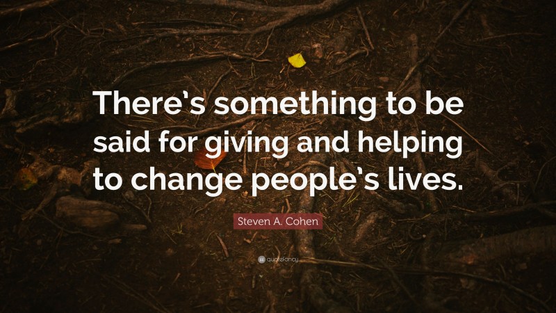 Steven A. Cohen Quote: “There’s something to be said for giving and helping to change people’s lives.”