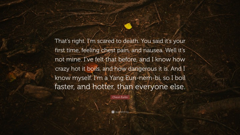 Cheon Eunbi Quote: “That’s right. I’m scared to death. You said it’s your first time, feeling chest pain, and nausea. Well it’s not mine. I’ve felt that before, and I know how crazy hot it boils, and how dangerous it is. And I know myself. I’m a Yang Eun-nem-bi, so I boil faster, and hotter, than everyone else.”